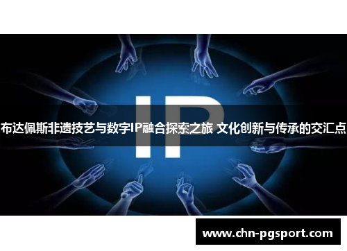 布达佩斯非遗技艺与数字IP融合探索之旅 文化创新与传承的交汇点