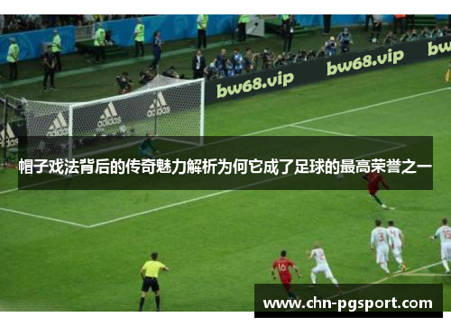 帽子戏法背后的传奇魅力解析为何它成了足球的最高荣誉之一