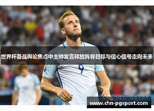 世界杯备战舆论焦点中主帅发言释放阵容目标与信心信号走向未来